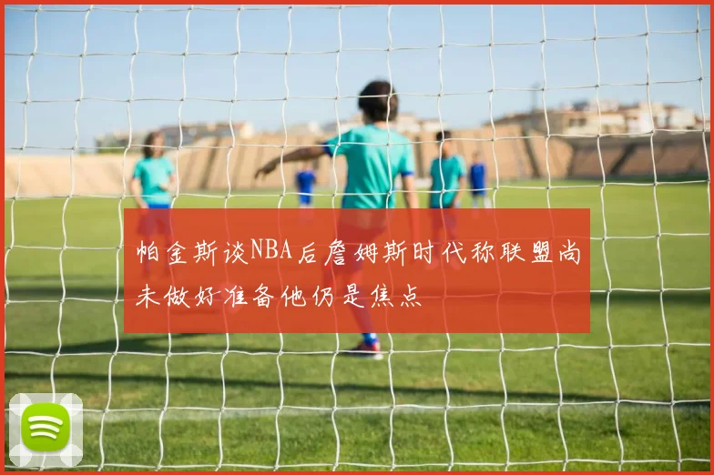 帕金斯谈NBA后詹姆斯时代称联盟尚未做好准备他仍是焦点