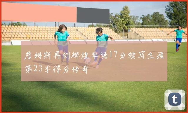 詹姆斯再创辉煌单场17分续写生涯第23季得分传奇