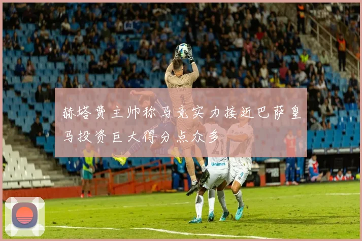 赫塔费主帅称马竞实力接近巴萨皇马投资巨大得分点众多