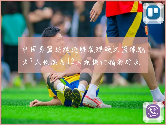 中国男篮逆转连胜展现硬汉篮球魅力7人轮换与12人轮换的精彩对决