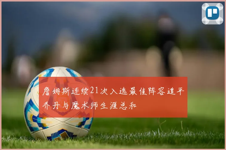 詹姆斯连续21次入选最佳阵容追平乔丹与魔术师生涯总和
