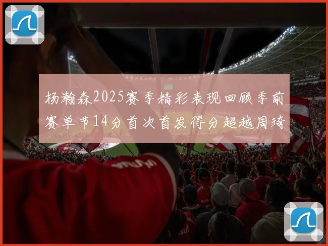 杨瀚森2025赛季精彩表现回顾季前赛单节14分首次首发得分超越周琦