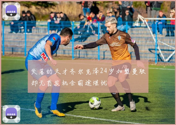 失落的天才齐尔克泽24岁加盟曼联却无首发机会前途堪忧