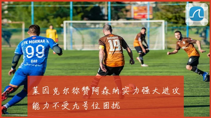 莱因克尔称赞阿森纳实力强大进攻能力不受九号位困扰