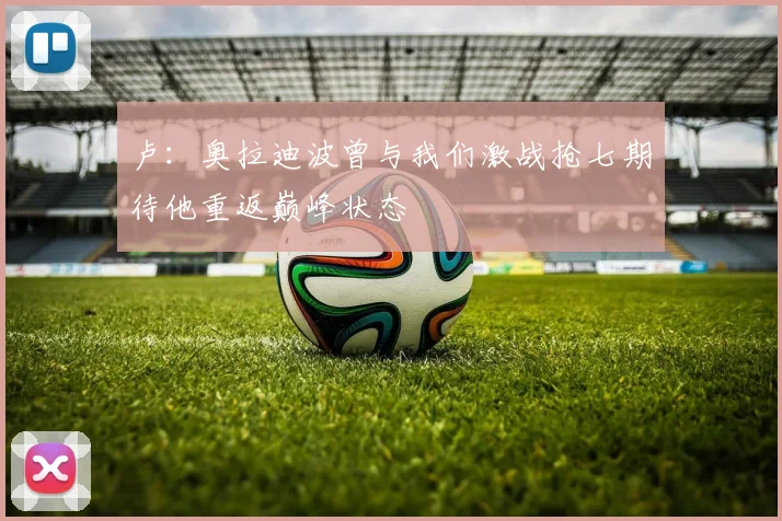 卢：奥拉迪波曾与我们激战抢七期待他重返巅峰状态