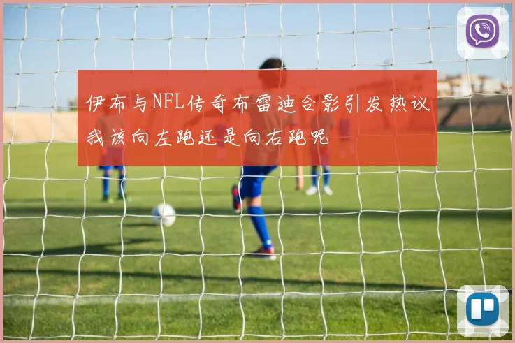伊布与NFL传奇布雷迪合影引发热议我该向左跑还是向右跑呢