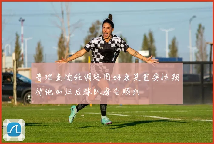 普理查德强调塔图姆康复重要性期待他回归后球队磨合顺利
