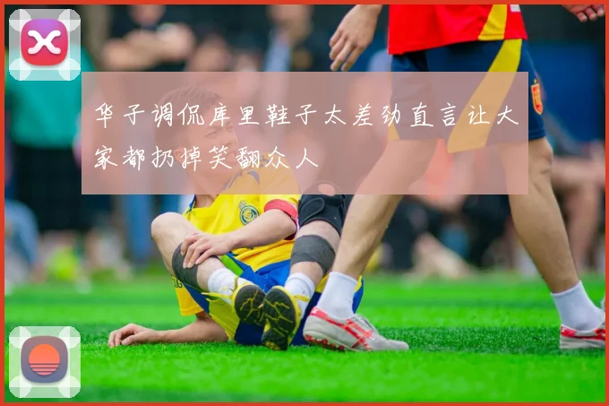 华子调侃库里鞋子太差劲直言让大家都扔掉笑翻众人