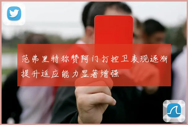 范弗里特称赞阿门打控卫表现逐渐提升适应能力显著增强