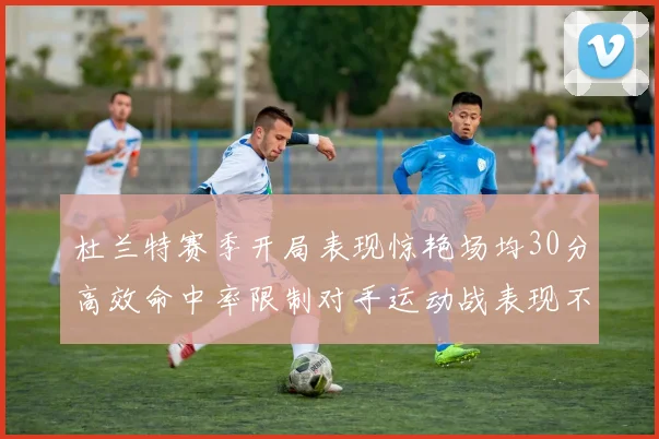 杜兰特赛季开局表现惊艳场均30分高效命中率限制对手运动战表现不佳