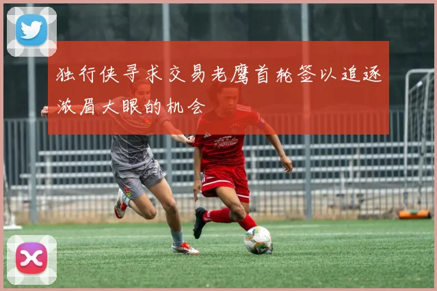 独行侠寻求交易老鹰首轮签以追逐浓眉大眼的机会