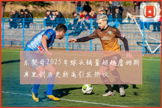 东契奇2025年球衣销量超越詹姆斯库里创历史新高引发热议