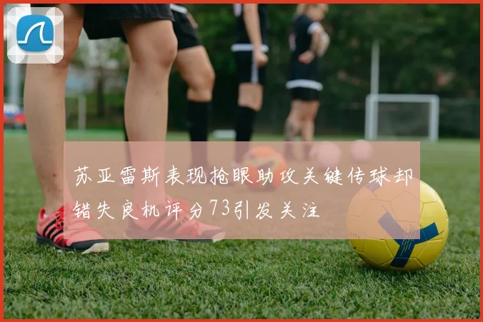 苏亚雷斯表现抢眼助攻关键传球却错失良机评分73引发关注
