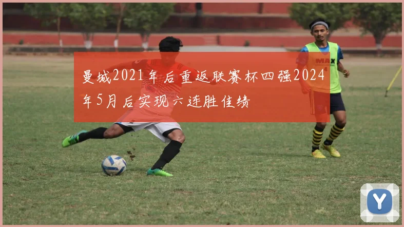 曼城2021年后重返联赛杯四强2024年5月后实现六连胜佳绩