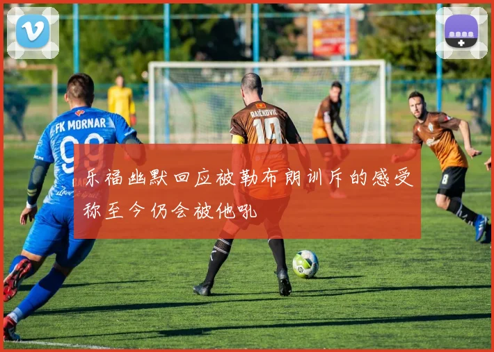乐福幽默回应被勒布朗训斥的感受称至今仍会被他吼