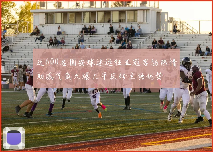 近600名国安球迷远征亚冠客场热情助威气氛火爆几乎反转主场优势