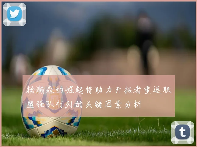 杨瀚森的崛起将助力开拓者重返联盟强队行列的关键因素分析