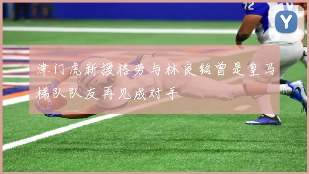 津门虎新援格劳与林良铭曾是皇马梯队队友再见成对手