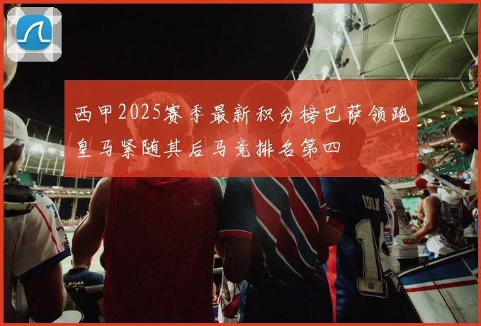 西甲2025赛季最新积分榜巴萨领跑皇马紧随其后马竞排名第四
