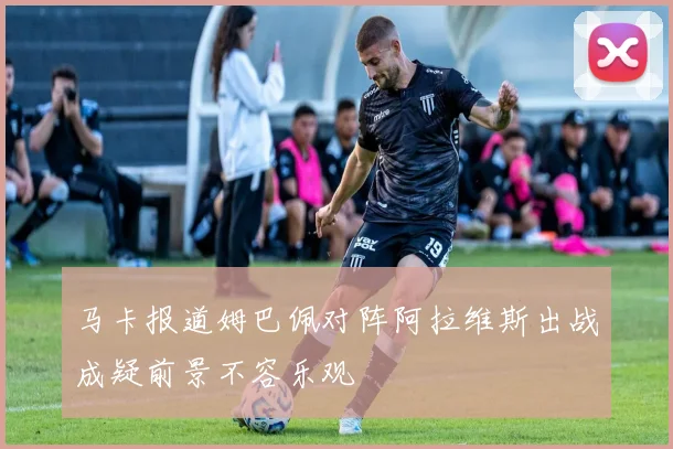 马卡报道姆巴佩对阵阿拉维斯出战成疑前景不容乐观