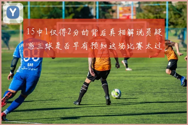 15中1仅得2分的背后真相解说员疑惑三球是否早有预知这场比赛太过抽象