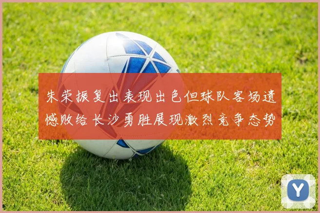 朱荣振复出表现出色但球队客场遗憾败给长沙勇胜展现激烈竞争态势