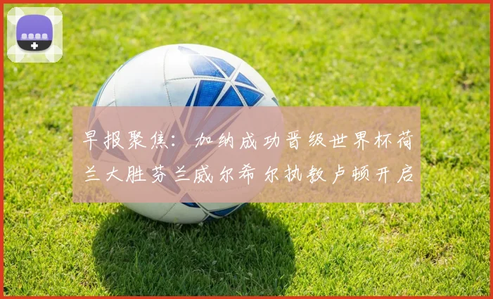 早报聚焦：加纳成功晋级世界杯荷兰大胜芬兰威尔希尔执教卢顿开启新篇章